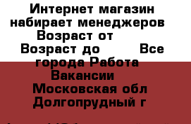 Интернет-магазин набирает менеджеров › Возраст от ­ 18 › Возраст до ­ 58 - Все города Работа » Вакансии   . Московская обл.,Долгопрудный г.